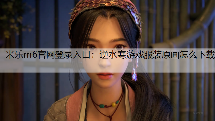 米乐m6官网登录入口：逆水寒游戏服装原画怎么下载